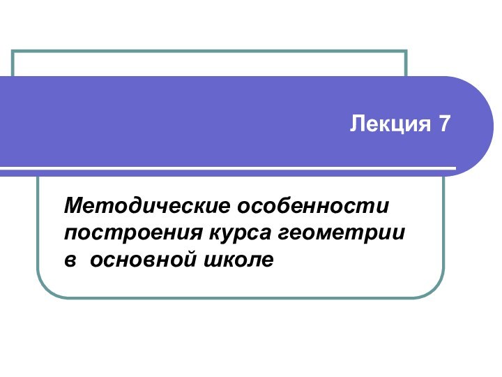 Лекция 7Методические особенности построения курса геометрии в основной школе