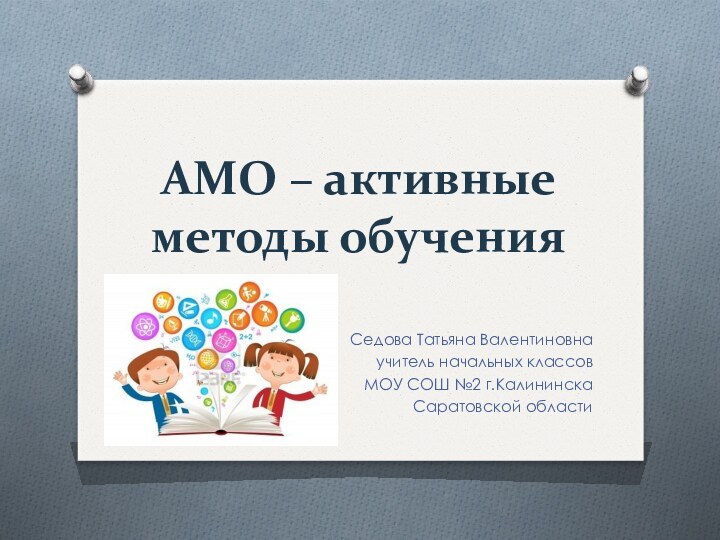 АМО – активные методы обученияСедова Татьяна Валентиновнаучитель начальных классовМОУ СОШ №2 г.Калининска Саратовской области