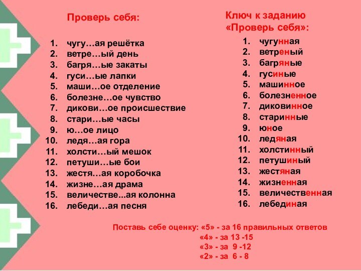 Проверь себя:чугу…ая решёткаветре…ый деньбагря…ые закатыгуси…ые лапкимаши…ое отделениеболезне…ое чувстводикови…ое происшествиестари…ые часыю…ое лицоледя…ая горахолсти…ый