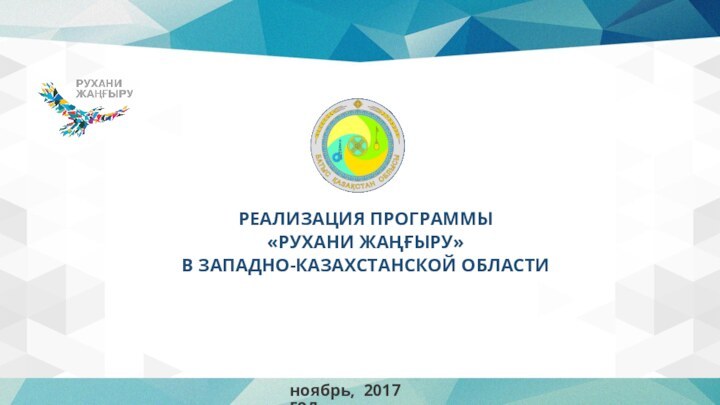 РЕАЛИЗАЦИЯ ПРОГРАММЫ «РУХАНИ ЖАҢҒЫРУ» В ЗАПАДНО-КАЗАХСТАНСКОЙ ОБЛАСТИноябрь, 2017 год