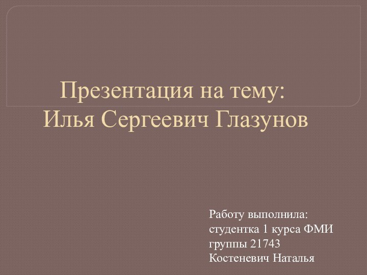 Презентация на тему:  Илья Сергеевич Глазунов Работу выполнила: студентка 1 курса ФМИ группы 21743Костеневич Наталья