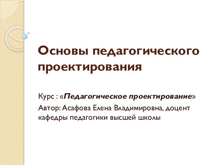 Основы педагогического проектированияКурс : «Педагогическое проектирование»Автор: Асафова Елена Владимировна, доцент кафедры педагогики высшей школы