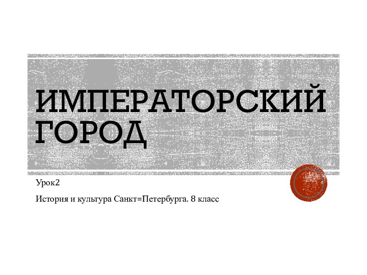 ИМПЕРАТОРСКИЙ ГОРОДУрок2История и культура Санкт=Петербурга. 8 класс