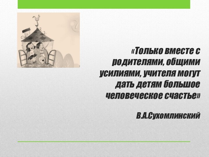 «Только вместе с родителями, общими усилиями, учителя могут дать детям большое человеческое счастье»  В.А.Сухомлинский