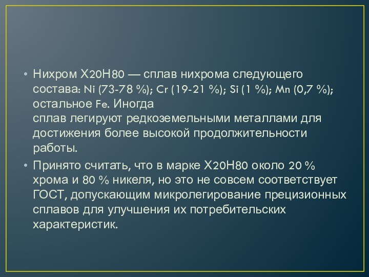 Нихром Х20Н80 — сплав нихрома следующего состава: Ni (73-78 %); Cr (19-21 %); Si (1 %); Mn (0,7 %); остальное Fe. Иногда сплав легируют редкоземельными металлами для достижения более высокой