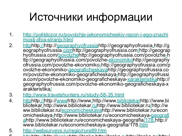 Источники информацииhttp://politdozor.ru/povolzhje-jekonomicheskiy-rayon-i-ego-znachimostj-dlya-stranjy.htmlhttphttp://http://geographyofrussiahttp://geographyofrussia.http://geographyofrussia.comhttp://geographyofrussia.com/http://geographyofrussia.com/povolzhehttp://geographyofrussia.com/povolzhe-http://geographyofrussia.com/povolzhe-ekonomikohttp://geographyofrussia.com/povolzhe-ekonomiko-http://geographyofrussia.com/povolzhe-ekonomiko-geograficheskayahttp://geographyofrussia.com/povolzhe-ekonomiko-geograficheskaya-http://geographyofrussia.com/povolzhe-ekonomiko-geograficheskaya-xarakteristikahttp://geographyofrussia.com/povolzhe-ekonomiko-geograficheskaya-xarakteristika/http://www.travelshunters.ru/study-58-35.htmlhttphttp://http://wwwhttp://www.http://www.bibliotekarhttp://www.bibliotekar.http://www.bibliotekar.ruhttp://www.bibliotekar.ru/http://www.bibliotekar.ru/economicheskayahttp://www.bibliotekar.ru/economicheskaya-http://www.bibliotekar.ru/economicheskaya-geografiahttp://www.bibliotekar.ru/economicheskaya-geografia/178.http://www.bibliotekar.ru/economicheskaya-geografia/178.htmhttp://websurveys.ru/regio/rure89.htmhttphttp://http://tepkahttp://tepka.http://tepka.ruhttp://tepka.ru/http://tepka.ru/geographyhttp://tepka.ru/geography_9/38.http://tepka.ru/geography_9/38.htmlhttp://www.fundprinces.ru/images/upl/1015.jpg