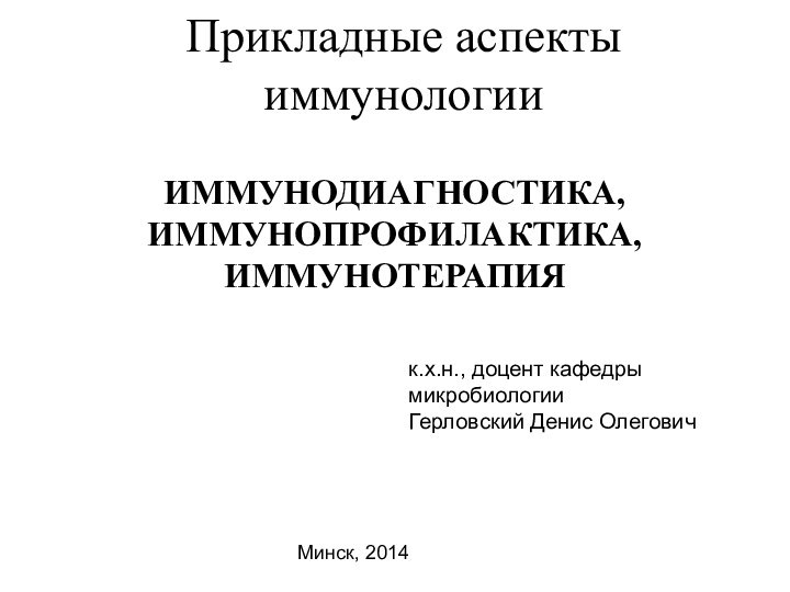 Прикладные аспекты иммунологииИММУНОДИАГНОСТИКА, ИММУНОПРОФИЛАКТИКА, ИММУНОТЕРАПИЯк.х.н., доцент кафедры микробиологииГерловский Денис ОлеговичМинск, 2014