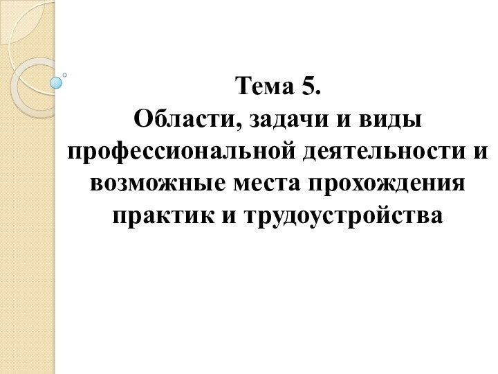 Тема 5.  Области, задачи и виды профессиональной деятельности и возможные места прохождения практик и трудоустройства