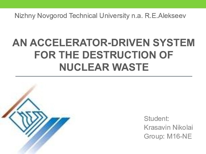 AN ACCELERATOR-DRIVEN SYSTEM FOR THE DESTRUCTION OF NUCLEAR WASTEStudent:Krasavin NikolaiGroup: M16-NENizhny Novgorod Technical University n.a. R.E.Alekseev