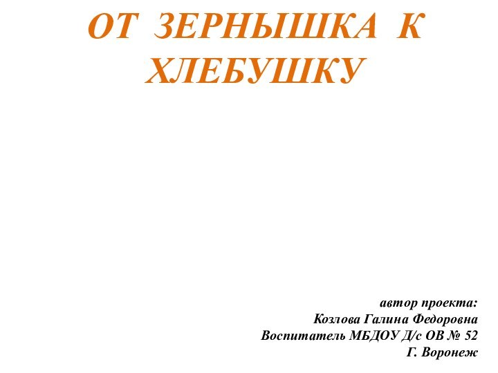 автор проекта:Козлова Галина ФедоровнаВоспитатель МБДОУ Д/с ОВ № 52Г. ВоронежОТ ЗЕРНЫШКА К ХЛЕБУШКУ