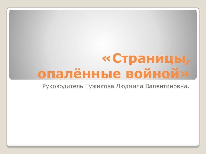 «Страницы, опалённые войной»Руководитель Тужикова Людмила Валентиновна.