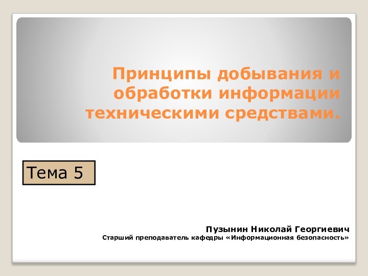 Принципы добывания и обработки информации техническими средствами. Пузынин Николай ГеоргиевичСтарший преподаватель кафедры «Информационная безопасность»Тема 5