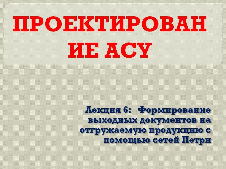 ПРОЕКТИРОВАНИЕ АСУЛекция 6:  Формирование выходных документов на отгружаемую продукцию с помощью сетей Петри