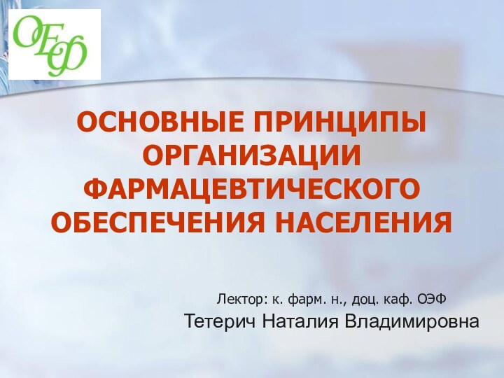 ОСНОВНЫЕ ПРИНЦИПЫ ОРГАНИЗАЦИИ ФАРМАЦЕВТИЧЕСКОГО ОБЕСПЕЧЕНИЯ НАСЕЛЕНИЯЛектор: к. фарм. н., доц. каф. ОЭФТетерич Наталия Владимировна