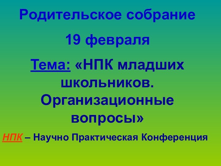 Родительское собрание19 февраляТема: «НПК младших школьников. Организационные вопросы»НПК – Научно Практическая Конференция