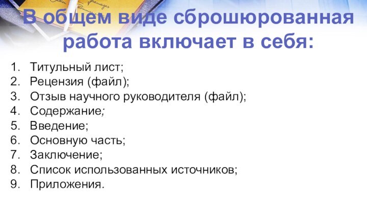 В общем виде сброшюрованная работа включает в себя:Титульный лист;Рецензия (файл);Отзыв научного руководителя (файл);Содержание;Введение;Основную часть;Заключение;Список использованных источников;Приложения.