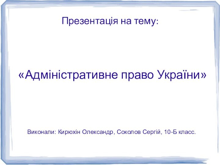 Презентація на тему:«Адміністративне право України»Виконали: Кирюхін Олександр, Соколов Сергій, 10-Б класс.