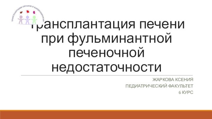 Трансплантация печени при фульминантной печеночной недостаточностиЖАРКОВА КСЕНИЯПЕДИАТРИЧЕСКИЙ ФАКУЛЬТЕТ 6 КУРС