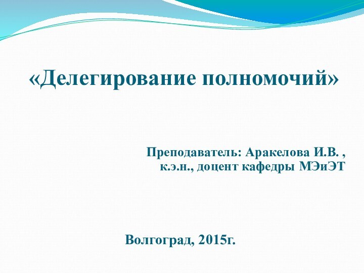 «Делегирование полномочий»  Преподаватель: Аракелова И.В. ,к.э.н., доцент кафедры МЭиЭТ  Волгоград, 2015г.