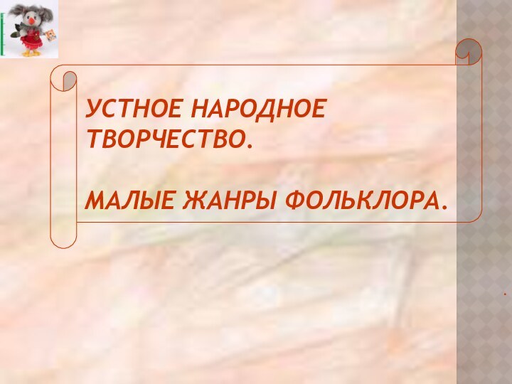 УСТНОЕ НАРОДНОЕ ТВОРЧЕСТВО.  МАЛЫЕ ЖАНРЫ ФОЛЬКЛОРА. .