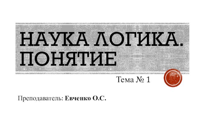 НАУКА ЛОГИКА. ПОНЯТИЕТема № 1Преподаватель: Евченко О.С.