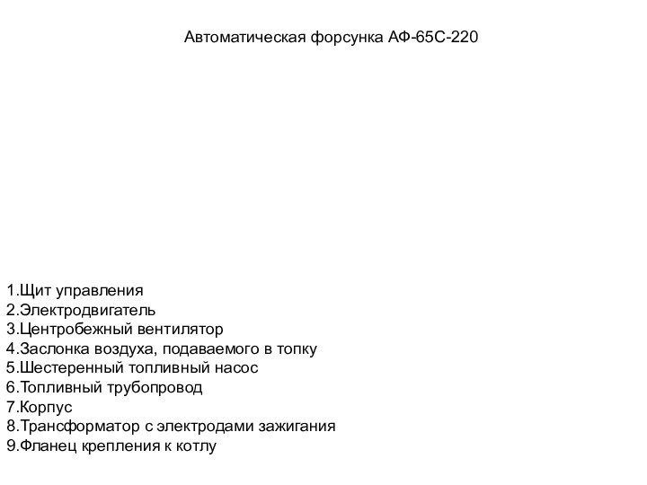 Автоматическая форсунка АФ-65С-2201.Щит управления2.Электродвигатель3.Центробежный вентилятор4.Заслонка воздуха, подаваемого в топку5.Шестеренный топливный насос6.Топливный трубопровод7.Корпус8.Трансформатор