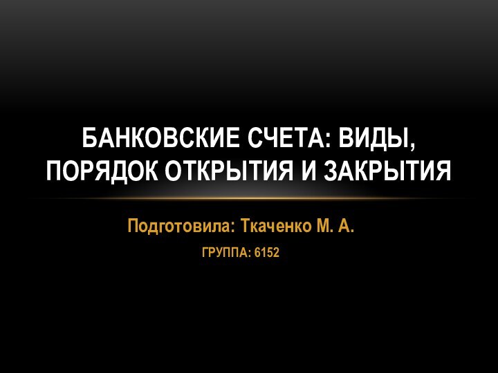 Подготовила: Ткаченко М. А. ГРУППА: 6152БАНКОВСКИЕ СЧЕТА: ВИДЫ, ПОРЯДОК ОТКРЫТИЯ И ЗАКРЫТИЯ