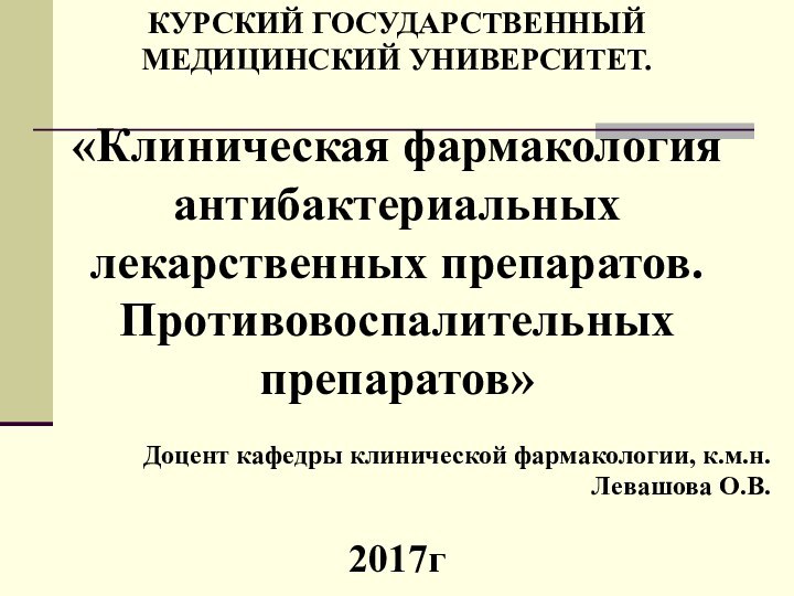 КУРСКИЙ ГОСУДАРСТВЕННЫЙ МЕДИЦИНСКИЙ УНИВЕРСИТЕТ.«Клиническая фармакология антибактериальных лекарственных препаратов. Противовоспалительных препаратов»Доцент кафедры клинической фармакологии, к.м.н.Левашова О.В.2017г