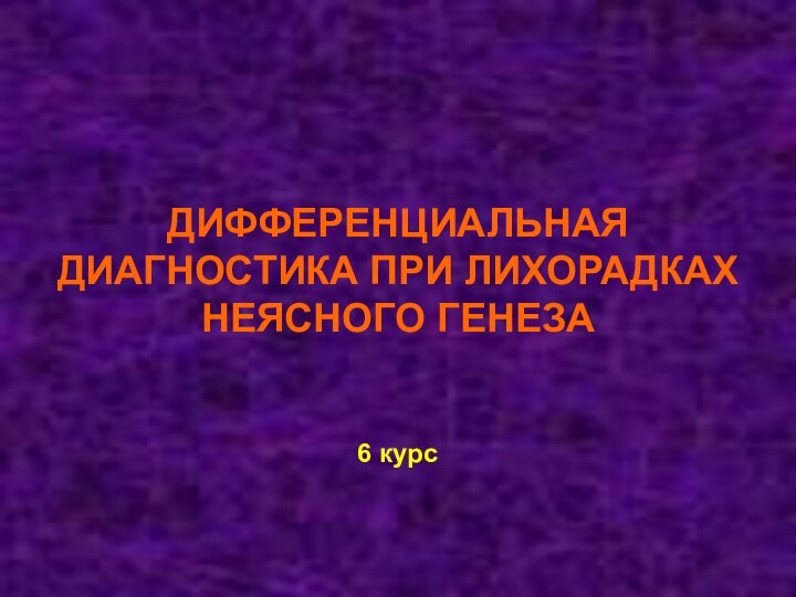 ДИФФЕРЕНЦИАЛЬНАЯ ДИАГНОСТИКА ПРИ ЛИХОРАДКАХ НЕЯСНОГО ГЕНЕЗА    6 курс