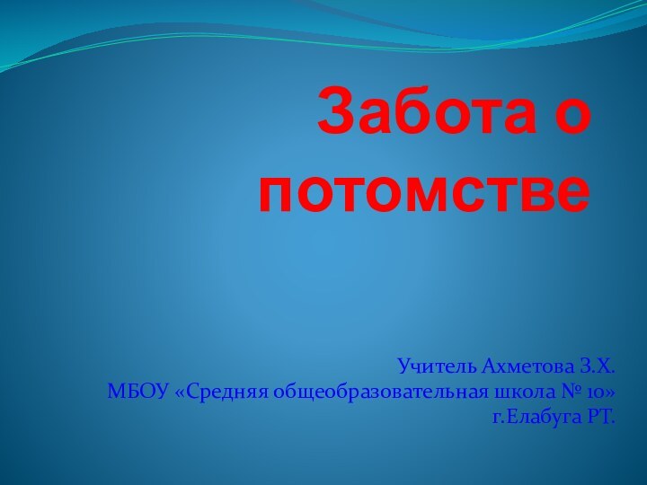 Забота о потомстве Учитель Ахметова З.Х.МБОУ «Средняя общеобразовательная школа № 10»г.Елабуга РТ.