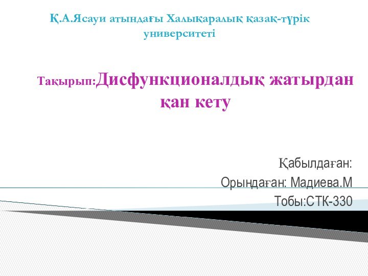 Тақырып:Дисфункционалдық жатырдан қан кету Қабылдаған: Орындаған: Мадиева.МТобы:СТК-330Қ.А.Ясауи атындағы Халықаралық қазақ-түрік университеті