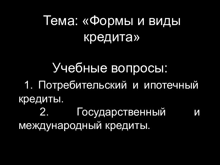 Тема: «Формы и виды кредита»Учебные вопросы: 1. Потребительский и ипотечный кредиты. 2. Государственный и международный кредиты.