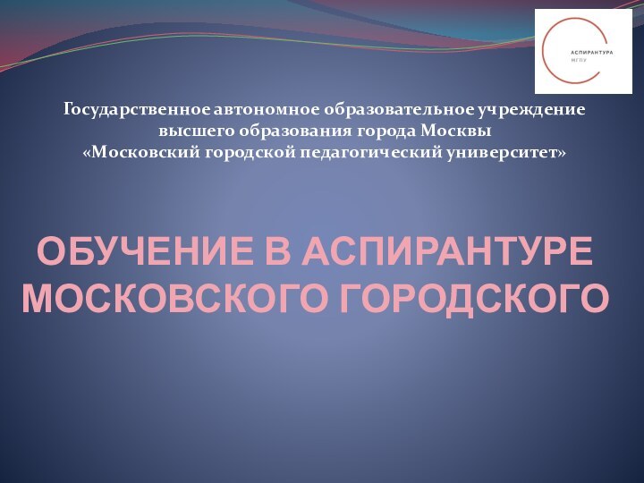 ОБУЧЕНИЕ В АСПИРАНТУРЕ МОСКОВСКОГО ГОРОДСКОГО Государственное автономное образовательное учреждение высшего образования города Москвы«Московский городской педагогический университет»