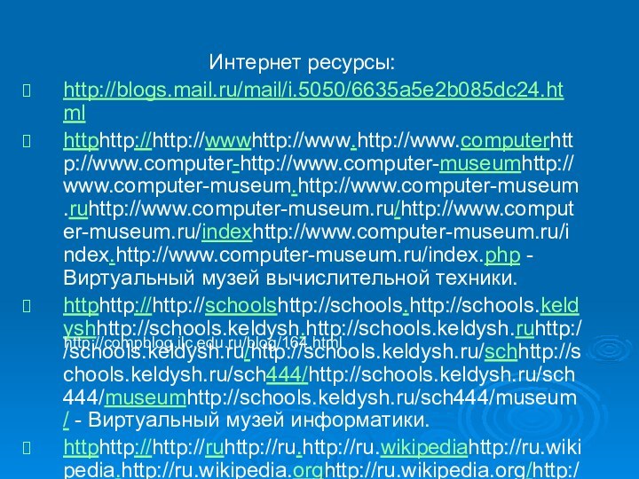 Интернет ресурсы:http://blogs.mail.ru/mail/i.5050/6635a5e2b085dc24.htmlhttphttp://http://wwwhttp://www.http://www.computerhttp://www.computer-http://www.computer-museumhttp://www.computer-museum.http://www.computer-museum.ruhttp://www.computer-museum.ru/http://www.computer-museum.ru/indexhttp://www.computer-museum.ru/index.http://www.computer-museum.ru/index.php - Виртуальный музей вычислительной техники.httphttp://http://schoolshttp://schools.http://schools.keldyshhttp://schools.keldysh.http://schools.keldysh.ruhttp://schools.keldysh.ru/http://schools.keldysh.ru/schhttp://schools.keldysh.ru/sch444/http://schools.keldysh.ru/sch444/museumhttp://schools.keldysh.ru/sch444/museum/ - Виртуальный музей информатики.httphttp://http://ruhttp://ru.http://ru.wikipediahttp://ru.wikipedia.http://ru.wikipedia.orghttp://ru.wikipedia.org/http://ru.wikipedia.org/wikihttp://ru.wikipedia.org/wiki/История_вычислительной_техники -