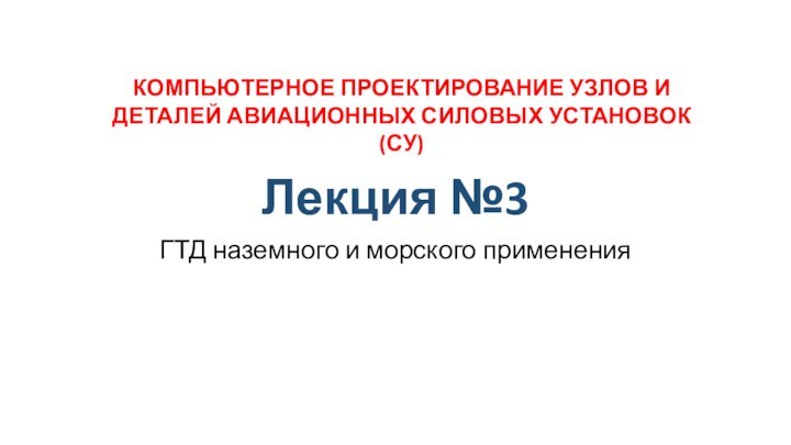 Лекция №3ГТД наземного и морского примененияКОМПЬЮТЕРНОЕ ПРОЕКТИРОВАНИЕ УЗЛОВ И ДЕТАЛЕЙ АВИАЦИОННЫХ СИЛОВЫХ УСТАНОВОК (СУ)