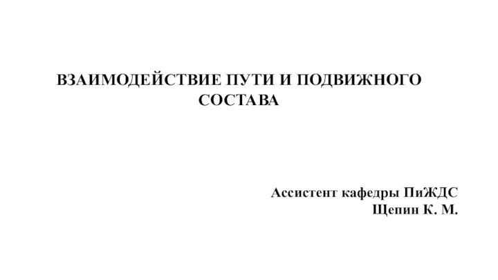 ВЗАИМОДЕЙСТВИЕ ПУТИ И ПОДВИЖНОГО СОСТАВААссистент кафедры ПиЖДСЩепин К. М.