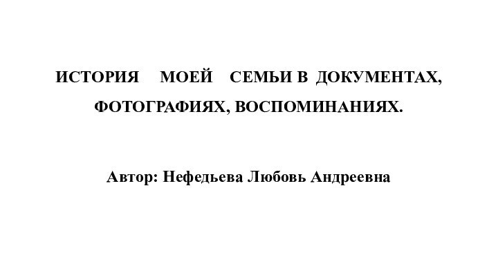 ИСТОРИЯ   МОЕЙ 	СЕМЬИ В ДОКУМЕНТАХ, ФОТОГРАФИЯХ, ВОСПОМИНАНИЯХ. Автор: Нефедьева Любовь Андреевна