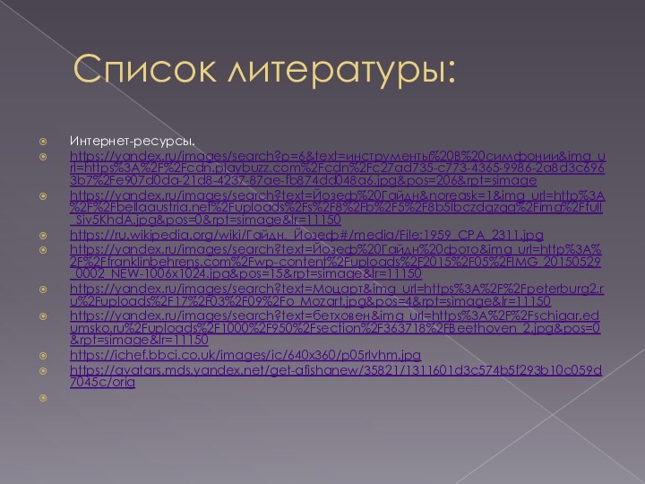 Список литературы:Интернет-ресурсы.https://yandex.ru/images/search?p=6&text=инструменты%20В%20симфонии&img_url=https%3A%2F%2Fcdn.playbuzz.com%2Fcdn%2Fc27ad735-c773-4365-9986-2a8d3c6963b7%2Fe907d0da-21d8-4237-87ae-fb874dd048a6.jpg&pos=206&rpt=simagehttps://yandex.ru/images/search?text=Йозеф%20Гайдн&noreask=1&img_url=http%3A%2F%2Fbellaaustria.net%2Fuploads%2Fs%2F8%2Fb%2F5%2F8b5lbczdqzqg%2Fimg%2Ffull_Siv5KhdA.jpg&pos=0&rpt=simage&lr=11150https://ru.wikipedia.org/wiki/Гайдн,_Йозеф#/media/File:1959_CPA_2311.jpghttps://yandex.ru/images/search?text=Йозеф%20Гайдн%20фото&img_url=http%3A%2F%2Ffranklinbehrens.com%2Fwp-content%2Fuploads%2F2015%2F05%2FIMG_20150529_0002_NEW-1006x1024.jpg&pos=15&rpt=simage&lr=11150https://yandex.ru/images/search?text=Моцарт&img_url=https%3A%2F%2Fpeterburg2.ru%2Fuploads%2F17%2F03%2F09%2Fo_Mozart.jpg&pos=4&rpt=simage&lr=11150https://yandex.ru/images/search?text=бетховен&img_url=https%3A%2F%2Fschigar.edumsko.ru%2Fuploads%2F1000%2F950%2Fsection%2F363718%2FBeethoven_2.jpg&pos=0&rpt=simage&lr=11150https://ichef.bbci.co.uk/images/ic/640x360/p05rlvhm.jpghttps://avatars.mds.yandex.net/get-afishanew/35821/1311601d3c574b5f293b10c059d7045c/orig