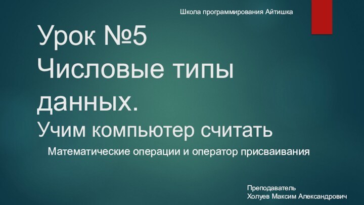 Урок №5  Числовые типы данных. Учим компьютер считатьШкола программирования АйтишкаПреподавательХолуев Максим