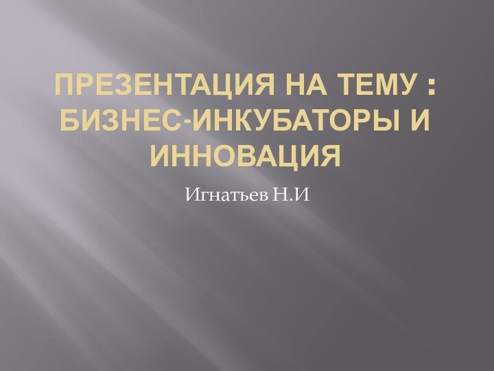 ПРЕЗЕНТАЦИЯ НА ТЕМУ :БИЗНЕС-ИНКУБАТОРЫ И ИННОВАЦИЯИгнатьев Н.И