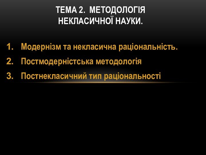 Модернізм та некласична раціональність. Постмодерністська методологіяПостнекласичний тип раціональностіТЕМА 2. МЕТОДОЛОГІЯ  НЕКЛАСИЧНОЇ НАУКИ.