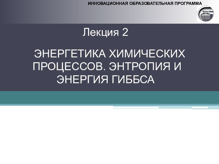 ИННОВАЦИОННАЯ ОБРАЗОВАТЕЛЬНАЯ ПРОГРАММАЛекция 2 ЭНЕРГЕТИКА ХИМИЧЕСКИХ ПРОЦЕССОВ. ЭНТРОПИЯ ИЭНЕРГИЯ ГИББСА