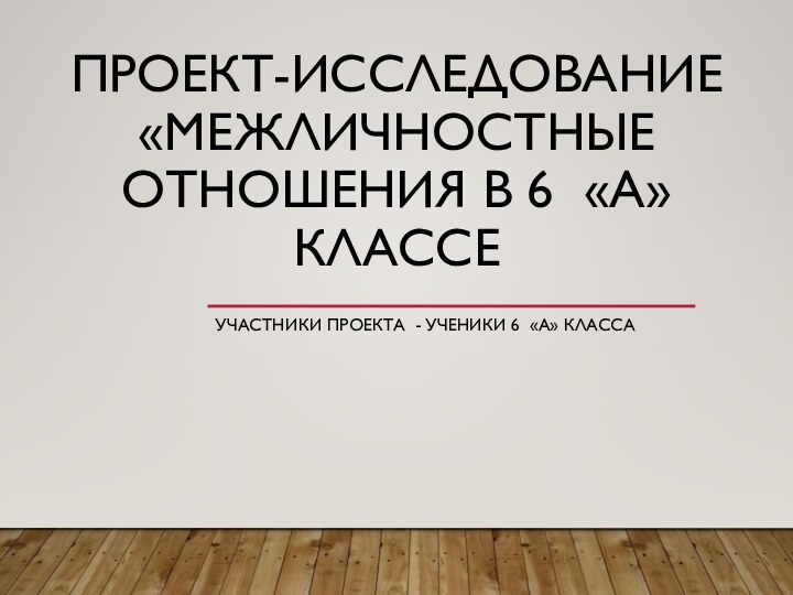 ПРОЕКТ-ИССЛЕДОВАНИЕ «МЕЖЛИЧНОСТНЫЕ ОТНОШЕНИЯ В 6 «А» КЛАССЕУЧАСТНИКИ ПРОЕКТА - УЧЕНИКИ 6 «А» КЛАССА