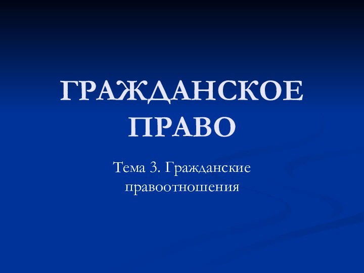 ГРАЖДАНСКОЕ ПРАВОТема 3. Гражданские правоотношения