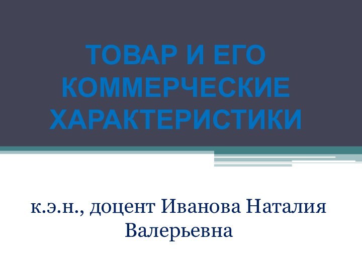 ТОВАР И ЕГО КОММЕРЧЕСКИЕ ХАРАКТЕРИСТИКИ к.э.н., доцент Иванова Наталия Валерьевна