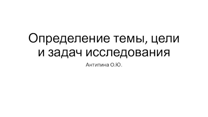 Определение темы, цели и задач исследованияАнтипина О.Ю.