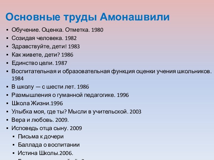 Основные труды АмонашвилиОбучение. Оценка. Отметка. 1980Созидая человека. 1982Здравствуйте, дети! 1983Как живете, дети? 1986Единство цели. 1987Воспитательная и