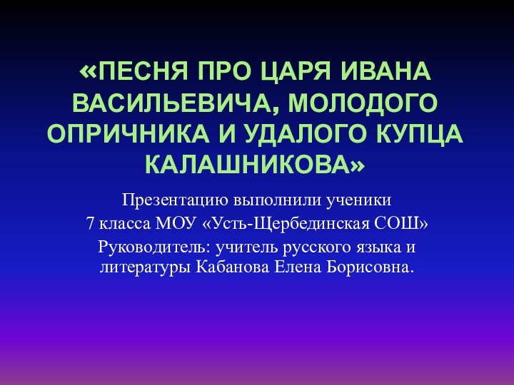 «ПЕСНЯ ПРО ЦАРЯ ИВАНА ВАСИЛЬЕВИЧА, МОЛОДОГО ОПРИЧНИКА И УДАЛОГО КУПЦА КАЛАШНИКОВА»Презентацию выполнили