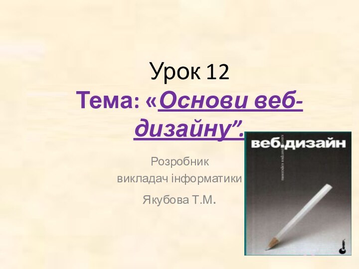 Урок 12 Тема: «Основи веб-дизайну”. Розробник викладач інформатикиЯкубова Т.М.