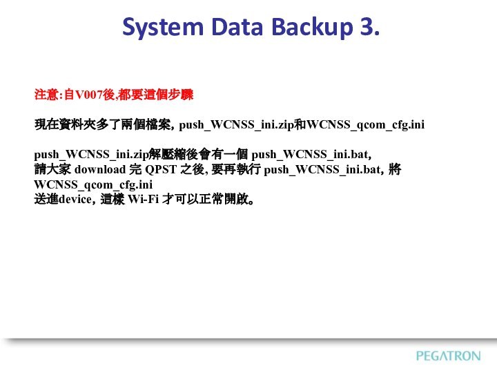 System Data Backup 3.注意:自V007後,都要這個步驟現在資料夾多了兩個檔案，push_WCNSS_ini.zip和WCNSS_qcom_cfg.ini push_WCNSS_ini.zip解壓縮後會有一個 push_WCNSS_ini.bat，請大家 download 完 QPST 之後, 要再執行 push_WCNSS_ini.bat，將WCNSS_qcom_cfg.ini送進device，這樣 Wi-Fi 才可以正常開啟。